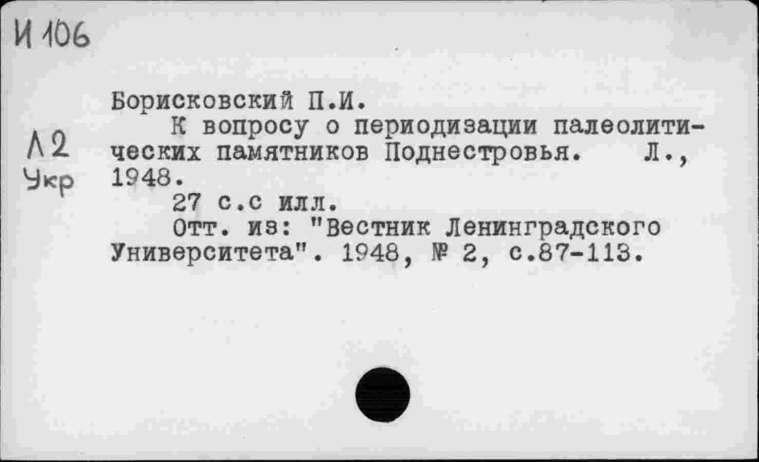 ﻿И40&
Л 2. 'Јкр
Борисковский П.И.
К вопросу о периодизации палеолитических памятников Поднестровья. Л., 1948.
27 с.с илл.
Отт. из: "вестник Ленинградского Университета". 1948, №2, с.87-113.